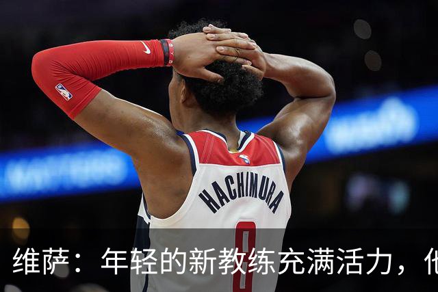 维萨：年轻的新教练充满活力，他希望我引领球队前进